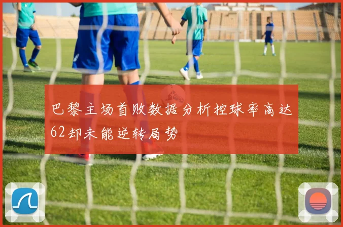 巴黎主场首败数据分析控球率高达62却未能逆转局势